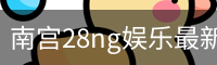 南宫28ng娱乐最新官网